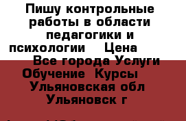 Пишу контрольные работы в области педагогики и психологии. › Цена ­ 300-650 - Все города Услуги » Обучение. Курсы   . Ульяновская обл.,Ульяновск г.